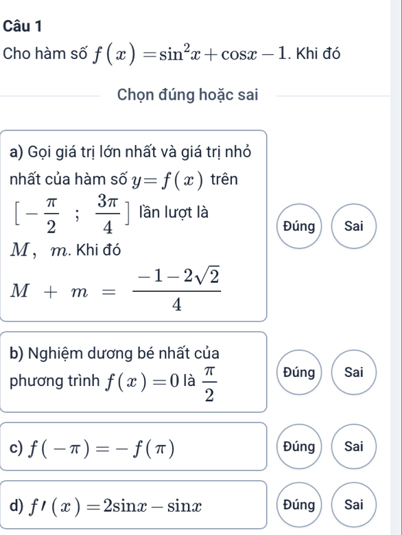 Cho hàm số f(x)=sin^2x+cos x-1. Khi đó
Chọn đúng hoặc sai
a) Gọi giá trị lớn nhất và giá trị nhỏ
nhất của hàm số y=f(x) trên
[- π /2 ; 3π /4 ] lần lượt là
Đúng Sai
M ， m. Khi đó
M+m= (-1-2sqrt(2))/4 
b) Nghiệm dương bé nhất của
phương trình f(x)=0 là  π /2  Đúng Sai
c) f(-π )=-f(π ) Đúng Sai
d) f'(x)=2sin x-sin x Đúng Sai