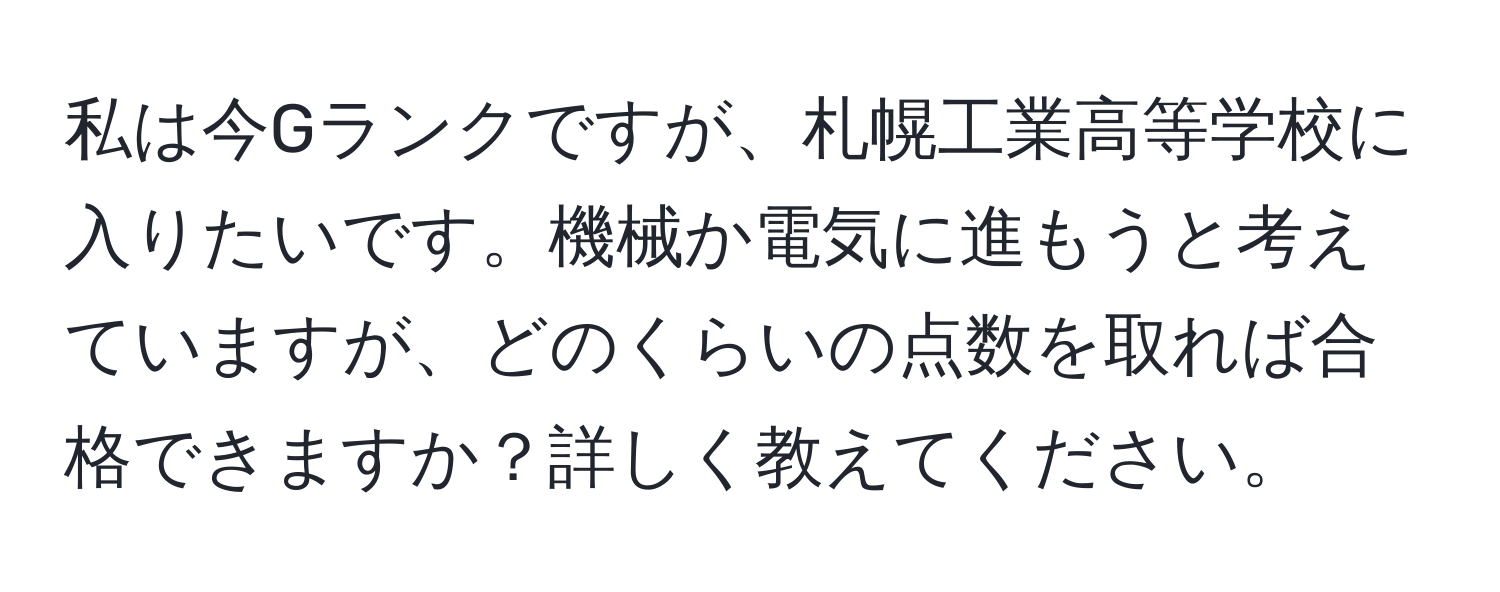 私は今Gランクですが、札幌工業高等学校に入りたいです。機械か電気に進もうと考えていますが、どのくらいの点数を取れば合格できますか？詳しく教えてください。