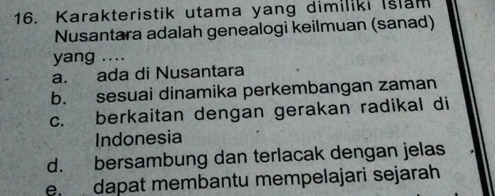 Karakteristik utama yang dimiliki Islam
Nusantara adalah genealogi keilmuan (sanad)
yang ....
a. ada di Nusantara
b. sesuai dinamika perkembangan zaman
c. berkaitan dengan gerakan radikal di
Indonesia
d. bersambung dan terlacak dengan jelas
e. dapat membantu mempelajari sejarah