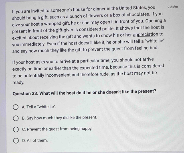 If you are invited to someone's house for dinner in the United States, you 2 điểm
should bring a gift, such as a bunch of flowers or a box of chocolates. If you
give your host a wrapped gift, he or she may open it in front of you. Opening a
present in front of the gift-giver is considered polite. It shows that the host is
excited about receiving the gift and wants to show his or her appreciation to
you immediately. Even if the host doesn't like it, he or she will tell a "white lie"
and say how much they like the gift to prevent the guest from feeling bad.
If your host asks you to arrive at a particular time, you should not arrive
exactly on time or earlier than the expected time, because this is considered
to be potentially inconvenient and therefore rude, as the host may not be
ready.
Question 33. What will the host do if he or she doesn't like the present?
A. Tell a “white lie”.
B. Say how much they dislike the present.
C. Prevent the guest from being happy.
D. All of them.
