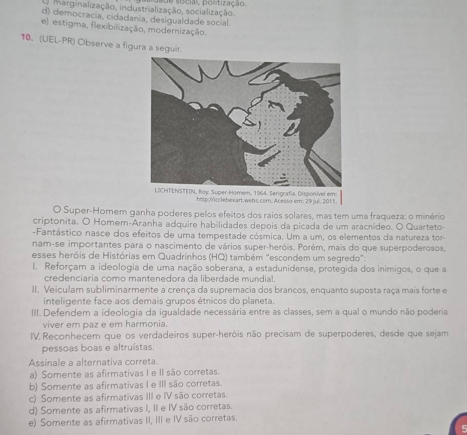 saidade social, politização.
em marginalização, industrialização, socialização.
d) democracia, cidadania, desigualdade social.
e) estigma, flexibilização, modernização.
10. (UEL-PR) Observe a figura a seguir.
oy. Super-Homem, 1964. Serigrafia. Disponivel em:
http://icclebexart.webs.com. Acesso em: 29 jul. 2011.
O Super-Homem ganha poderes pelos efeitos dos raios solares, mas tem uma fraqueza: o minério
criptonita. O Homem-Aranha adquire habilidades depois da picada de um aracnídeo. O Quarteto-
-Fantástico nasce dos efeitos de uma tempestade cósmica. Um a um, os elementos da natureza tor-
nam-se importantes para o nascimento de vários super-heróis. Porém, mais do que superpoderosos,
esses heróis de Histórias em Quadrinhos (HQ) também “escondem um segredo”:
I. Reforçam a ideologia de uma nação soberana, a estadunidense, protegida dos inimigos, o que a
credenciaria como mantenedora da liberdade mundial.
II. Veiculam subliminarmente a crença da supremacia dos brancos, enquanto suposta raça mais forte e
inteligente face aos demais grupos étnicos do planeta.
III. Defendem a ideologia da igualdade necessária entre as classes, sem a qual o mundo não poderia
viver em paz e em harmonia.
IV. Reconhecem que os verdadeiros super-heróis não precisam de superpoderes, desde que sejam
pessoas boas e altruístas.
Assinale a alternativa correta.
a) Somente as afirmativas I e II são corretas.
b) Somente as afirmativas I e III são corretas.
c) Somente as afirmativas III e IV são corretas.
d) Somente as afirmativas I, II e IV são corretas.
e) Somente as afirmativas II, III e IV são corretas.