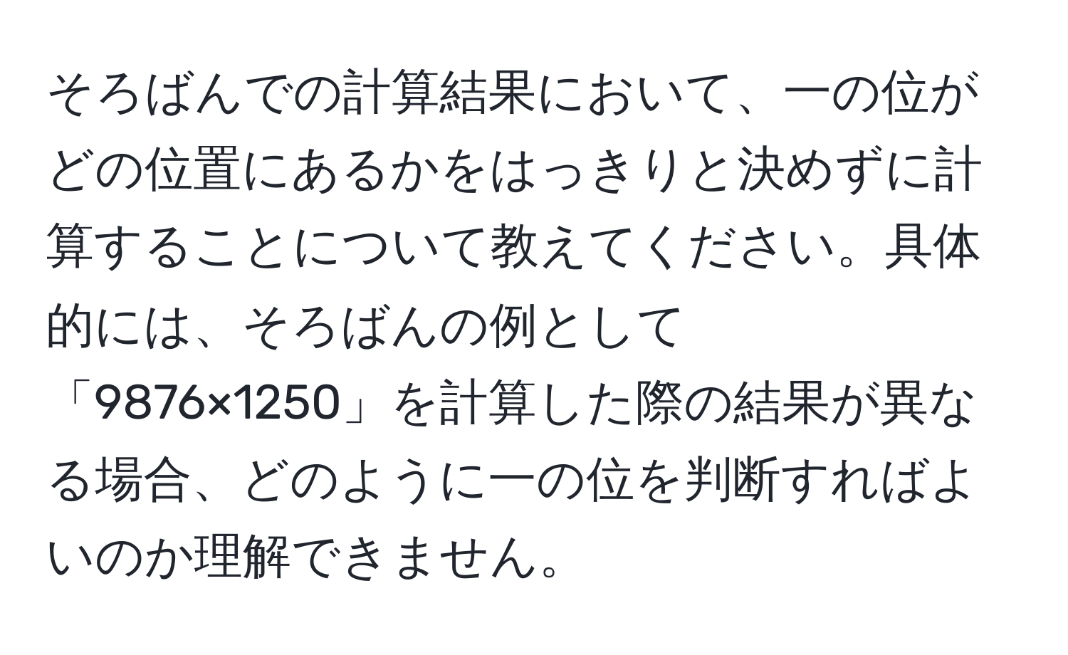 そろばんでの計算結果において、一の位がどの位置にあるかをはっきりと決めずに計算することについて教えてください。具体的には、そろばんの例として「9876×1250」を計算した際の結果が異なる場合、どのように一の位を判断すればよいのか理解できません。