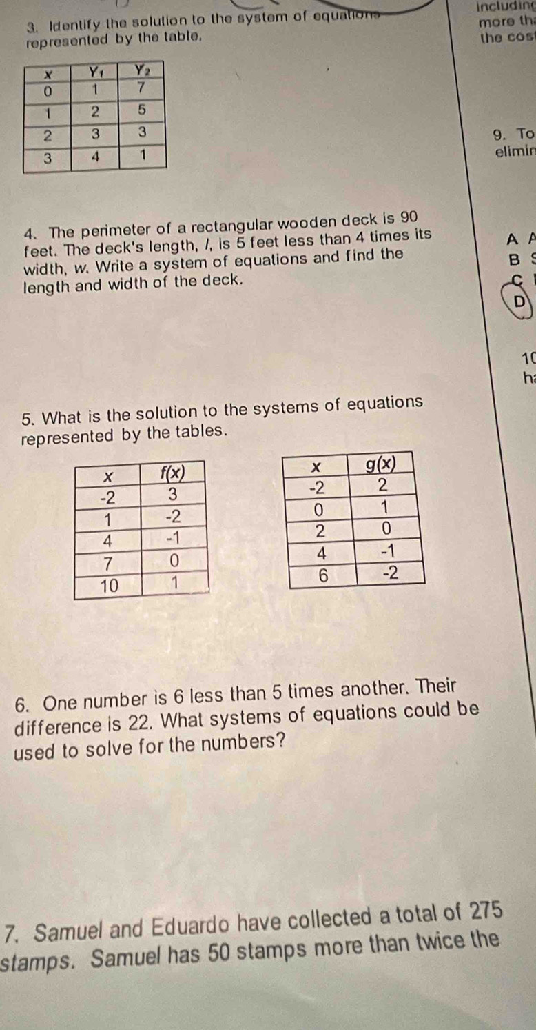 including
3. Identify the solution to the system of equations more th
represented by the table. the cos
9. To
elimin
4. The perimeter of a rectangular wooden deck is 90
feet. The deck's length, 1, is 5 feet less than 4 times its
AA
width, w. Write a system of equations and find the
B S
length and width of the deck.
C
D
10
h
5. What is the solution to the systems of equations
represented by the tables.
 
 
6. One number is 6 less than 5 times another. Their
difference is 22. What systems of equations could be
used to solve for the numbers?
7. Samuel and Eduardo have collected a total of 275
stamps. Samuel has 50 stamps more than twice the