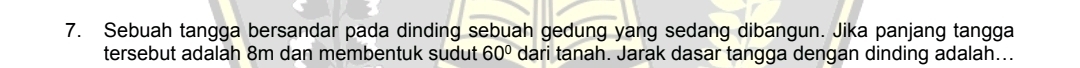 Sebuah tangga bersandar pada dinding sebuah gedung yang sedang dibangun. Jika panjang tangga 
tersebut adalah 8m dan membentuk sudut 60° dari tanah. Jarak dasar tangga dengan dinding adalah...