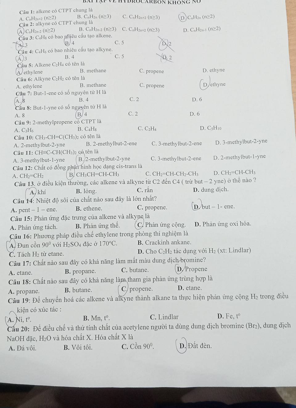 bài tập về HyĐROCARbon Không nó
Câu 1: alkene có CTPT chung là
A. CnH2n+2 (n≥ 2) B. C_nH_2n(n≥ 3) C. CnH2n+2 (n≥ 3) D C_nH_2n(n≥ 2)
Câu 2: alkyne có CTPT chung là
④ C_nH_2n-2(n≥ 2) B. C_nH_2n-2(n≥ 3) C. CnH2n+2 (n≥ 31 D. C_nH_2n-1(n≥ 2)
C u3:C_4H_8 s có bao nhiêu cầu tạo alkene.
A 3
B. 4 C. 5 D.2
Câu 4 C_4H_6 , có bao nhiêu cấu tạo alkyne.
)3
B. 4 C. 5 D. 2
Cậu 5: Alkene C_2H_4 có tên là
Vethylene B. methane C. propene D. ethyne
Câu 6: Alkyne C_2H_2 có tên là
A. ethylene B. methane C. propene D.ethyne
* Cầu 7: But-1-ene có số nguyên tử H là
A. 8 B. 4 C. 2 D. 6
Cầu 8: But-1-yne có số nguyên tử H là
A. 8 B/4 C. 2 D. 6
Câu 9: 2-methylpropene có CTPT là
A. C_3H C B. C₄Hs C. C₂H4 D. C₅H₁0
Câu 10: CH_3-CH=C(CH_3) 2 có tên là
A. 2-methylbut-2-yne B. 2-methylbut-2-ene C. 3-methylbut-2-ene D. 3-methylbut-2-yne
Câu 11. CHequiv C-CH(C H₃)2 có tên là
A. 3-methylbut-1-yne B. 2-methylbut-2-yne C. 3-methylbut-2-ene D. 2-methylbut-1-yne
Câu 12: Chất có đồng phận hình học dạng cis-trans là
A. CH_2=CH_2 B. CH₃CH=CH-CH₃ C. CH_2=CH-CH_2-CH_3 D. CH_2=CH-CH_3
Câu 13. ở điều kiện thường, các alkene và alkyne từ C2 đến C4 ( trừ but - 2 yne) ở thể nào ?
A, khí B. lỏng. C. rắn D. dung dịch.
Câu 14: Nhiệt độ sôi của chất nào sau đây là lớn nhất?
A. pent - 1 - ene. B. ethene. C. propene. D. but- 1 - ene.
Câu 15: Phản ứng đặc trưng của alkene và alkyne là
A. Phản ứng tách. B. Phản ứng hhat e C. Phản ứng cộng. D. Phản ứng oxi hóa.
Câu 16: Phương pháp điều chế ethylene trong phòng thí nghiệm là
A. Đun cồn 90° với H_2SO 4 đặc ở 170°C. B. Crackinh ankane.
C. Tách H_2 từ etane. D. Cho C_2H_2 tác dụng với H_2 (xt: Lindlar)
Câu 17: Chất nào sau đây có khả năng làm mất màu dung dịch bromine?
A. etane. B. propane. C. butane. D.Propene
Câu 18: Chất nào sau đây có khả năng làm tham gia phản ứng trùng hợp là
A. propane. B. butane. C/ propene. D. etane.
Câu 19: Để chuyển hoá các alkene và alkyne thành alkane ta thực hiện phản ứng cộng H₂ trong điều
kiện có xúc tác :
A. Ni, tº. B. Mn, t°. C. Lindlar D. Fe, t°
Cầu 20: Để điều chế và thử tính chất của acetylene người ta dùng dung dịch bromine (Br₂), dung dịch
NaOH đặc, H₂O và hóa chất X. Hóa chất X là
A. Đá vôi. B. Vôi tôi. C. Cồn 90^0. D. Đất đèn.