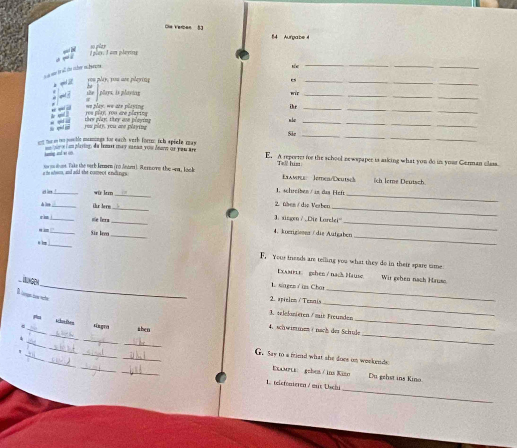 Die Verben 53
54 Aufgabe 4
 R
to play
I play. I am playing
ct qual 
to ah same fir all the oaher subjects.
sic_
_
_
apied R you play, you are playing es_
he
_
_
she  plays, is playing wit_
_
_
_
er spol @ we play, we are playing
he id 
you play, you are playing
_
ihr_
a  they play, they are playing sie_
s qid m you play, you are playing
_
_
yy Ther sy two posuble meanings for each verb form; ich spiele may
_
Sie_
_
huming ad wo cn.
an I ney or I am playing; du lernst may mean you fearn or you are E. A reporter for the school newspaper is asking what you do in your German class.
Tell him
Now ms do me. Take the verb lernen (to fear). Remnove the -en, look
at the arbom, and add the correct endings: Example: Jernen/Deutsch Ich lerne Deutsch.
L schreiben / in das Heft
ish li ._ wir Iern _2. üben / die Verben_
do tum__ Ohr lern_ _3. singen / ,,Die Larelei''
er kn i
sie lern 4. korrigieren / die Aufgaben
o km ! '' Sie lern_
_
u b
_
F. Your friends are telling you what they do in their spare time
_
Example: gehen / nach Hause Wir gehen nach Hause.
_
BUNGEN
1. singen / im Chor
_
D. Corgan thse verle:
2. spielen / Tennis
_
3. telefonieren / mit Freunden
_
_schseiben singen üben
4. schwimmen / nach der Schule
_
6
_
_
_
_
_
_
_
_
_
G. Say to a friend what she does on weekends
_
Example: gelen / ins Kino Du gehst ins Kino.
_
1. telefonieren / mit Uschi