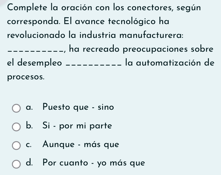 Complete la oración con los conectores, según
corresponda. El avance tecnológico ha
revolucionado la industria manufacturera:
_, ha recreado preocupaciones sobre
el desempleo _la automatización de
procesos.
a. Puesto que - sino
b. Si - por mi parte
c. Aunque - más que
d. Por cuanto - yo más que