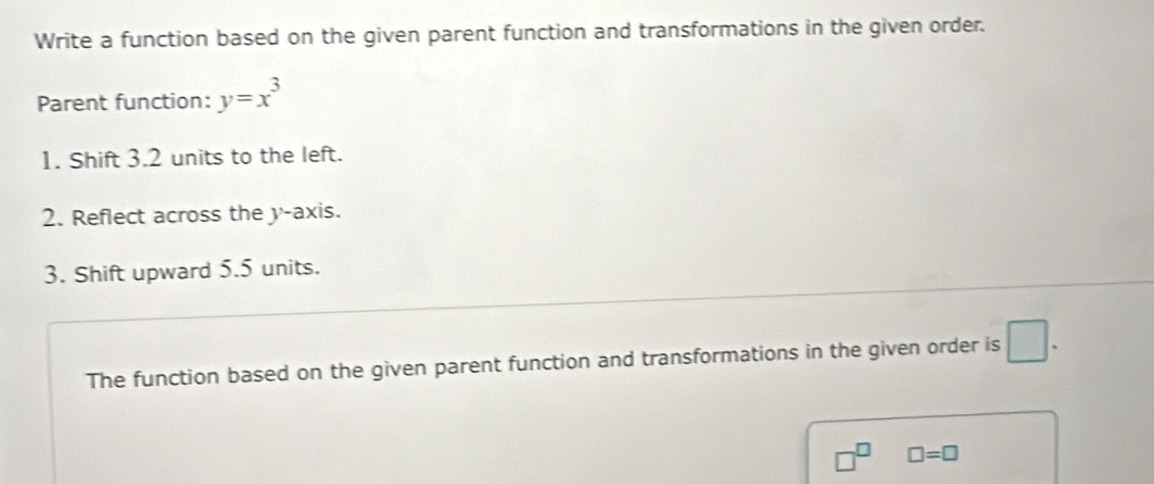 Write a function based on the given parent function and transformations in the given order. 
Parent function: y=x^3
1. Shift 3.2 units to the left. 
2. Reflect across the y-axis. 
3. Shift upward 5.5 units. 
The function based on the given parent function and transformations in the given order is □.
□^(□) □ =□