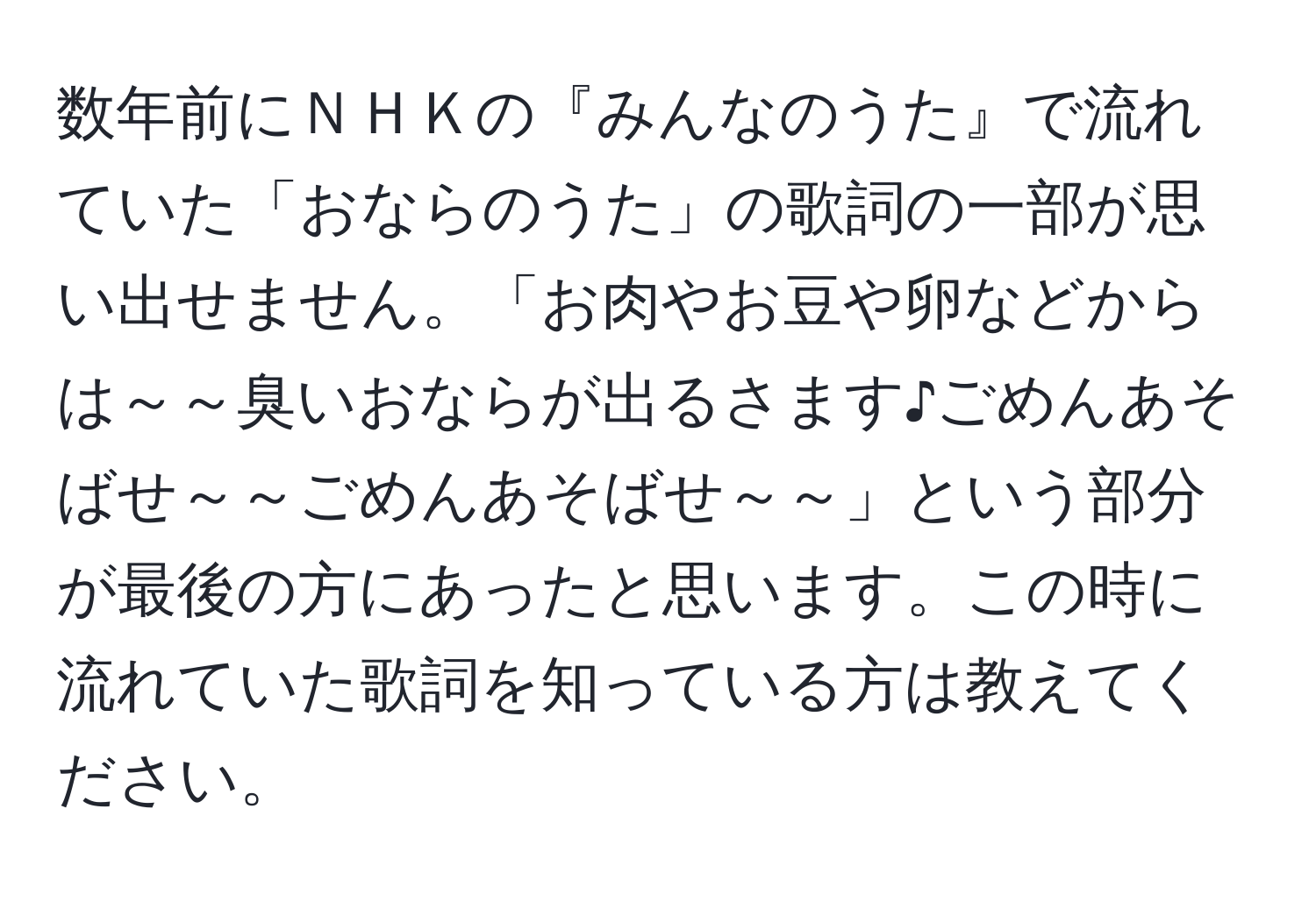 数年前にＮＨＫの『みんなのうた』で流れていた「おならのうた」の歌詞の一部が思い出せません。「お肉やお豆や卵などからは～～臭いおならが出るさます♪ごめんあそばせ～～ごめんあそばせ～～」という部分が最後の方にあったと思います。この時に流れていた歌詞を知っている方は教えてください。