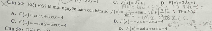 (x)=2sqrt(x)-1 C. F(x)=sqrt(x)+1 D. F(x)=2sqrt(x)+1
Câu 54: Biết F(x) là một nguyên hàm của hàm số f(x)= 1/sin^2x +sin x và F( π /2 )=-3. . Tìm F(x).
A.
C. F(x)=cot x+cos x-4
B. F(x)=-cot x-cos x-4
Câu 55: Biết F(x)=-cot x-cos x+4 n
D. F(x)=cot x+cos x+4