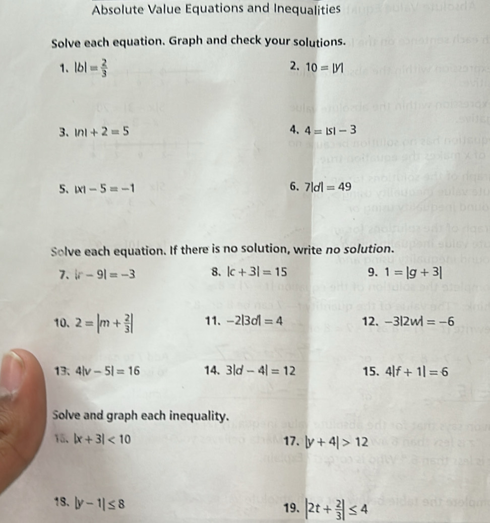 Absolute Value Equations and Inequalities 
Solve each equation. Graph and check your solutions. 
1. |b|= 2/3 
2. 10=|y|
3. |n|+2=5 4. 4=|s|-3
5、 |x|-5=-1 6. 7|d|=49
Solve each equation. If there is no solution, write no solution. 
7. |r-9|=-3 8. |c+3|=15 9. 1=|g+3|
10. 2=|m+ 2/3 | 11. -2|3d|=4 12. -3|2w|=-6
13、 4|v-5|=16 14. 3|d-4|=12 15. 4|f+1|=6
Solve and graph each inequality. 
15、 |x+3|<10</tex> 17. |y+4|>12
18. |y-1|≤ 8
19. |2t+ 2/3 |≤ 4