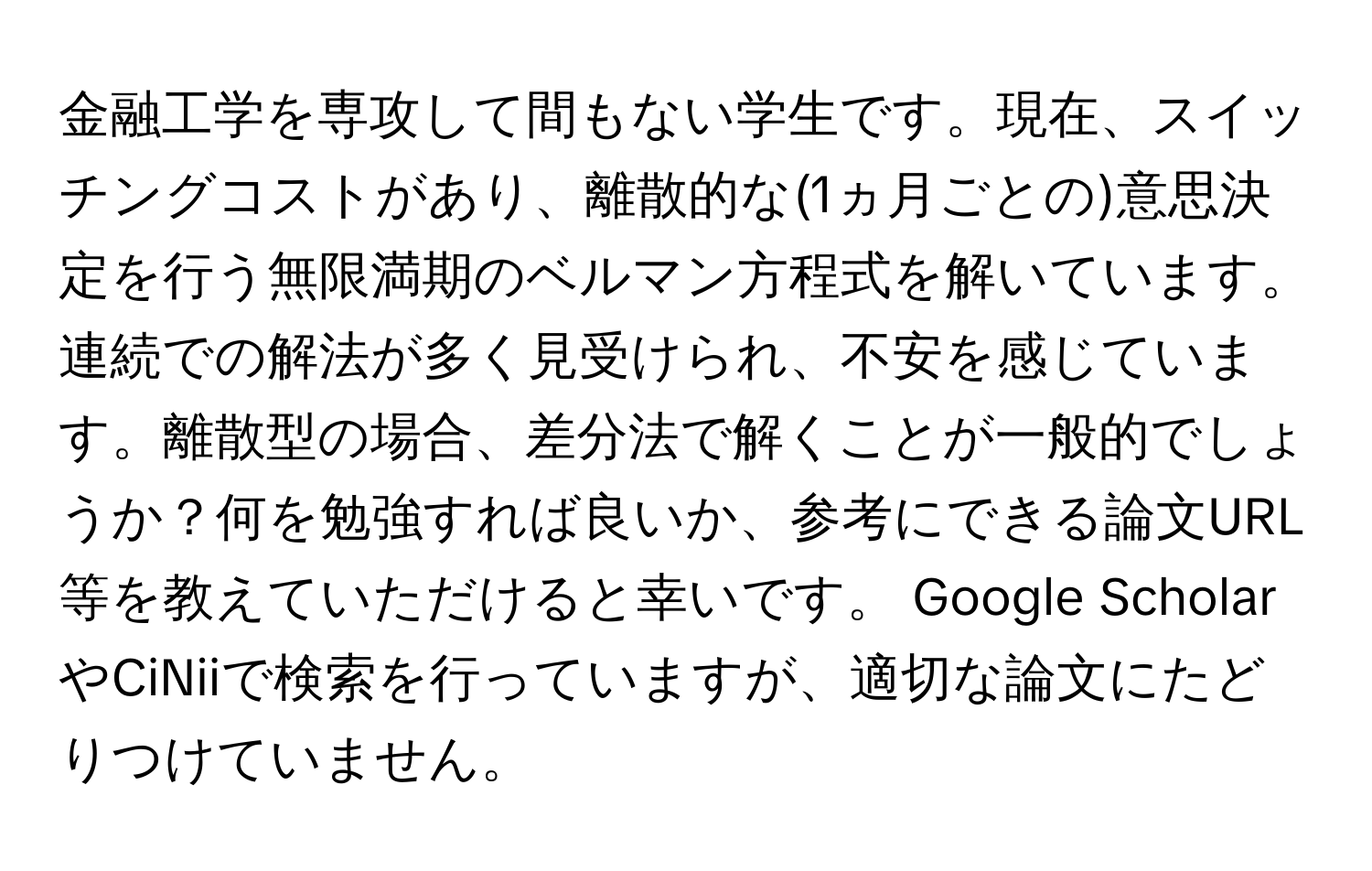 金融工学を専攻して間もない学生です。現在、スイッチングコストがあり、離散的な(1ヵ月ごとの)意思決定を行う無限満期のベルマン方程式を解いています。連続での解法が多く見受けられ、不安を感じています。離散型の場合、差分法で解くことが一般的でしょうか？何を勉強すれば良いか、参考にできる論文URL等を教えていただけると幸いです。 Google ScholarやCiNiiで検索を行っていますが、適切な論文にたどりつけていません。