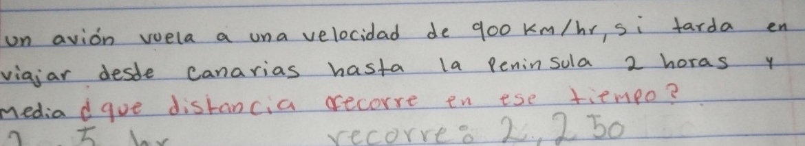 on avion wela a una velocidad de go0 km/hr, si tarda en 
viajar desde canarias hasta la Peninsola 2 horas y 
media dgue distancia recorre en ese tiempo? 
recorre. 2. , 2 50