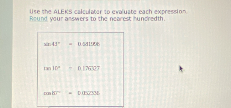 Use the ALEKS calculator to evaluate each expression. 
Round your answers to the nearest hundredth.
sin 43°=0.681998
tan 10°=0.176327
cos 87°=0.052336