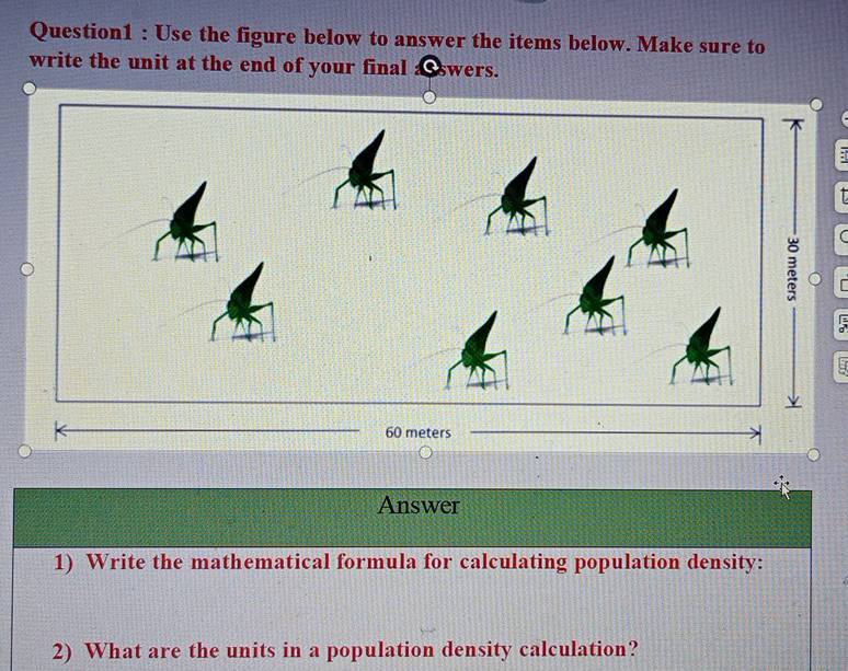 Use the figure below to answer the items below. Make sure to 
write the unit at the end of your final a swers. 
; 
Answer 
1) Write the mathematical formula for calculating population density: 
2) What are the units in a population density calculation?