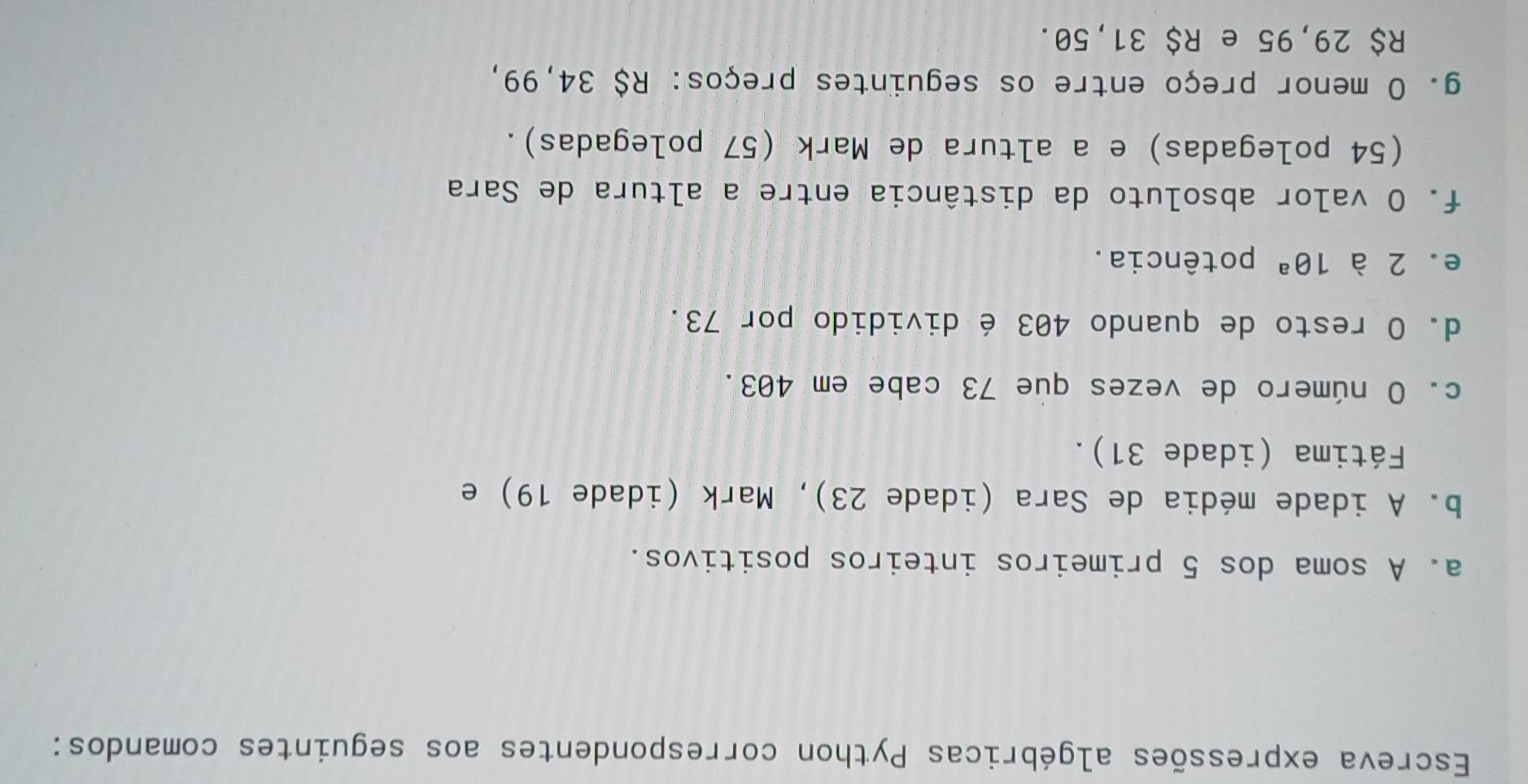 Escreva expressões algébricas Python correspondentes aos seguintes comandos: 
a. A soma dos 5 primeiros inteiros positivos. 
b. A idade média de Sara (idade 23), Mark (idade 19) e 
Fátima (idade 31). 
c. O número de vezes que 73 cabe em 403. 
d. O resto de quando 403 é dividido por 73. 
e. 2 à 1θ^a potência . 
f. O valor absoluto da distância entre a altura de Sara 
(54 polegadas) e a altura de Mark (57 polegadas). 
g. O menor preço entre os seguintes preços: R$ 34,99,
R$ 29,95 e R$ 31,50.