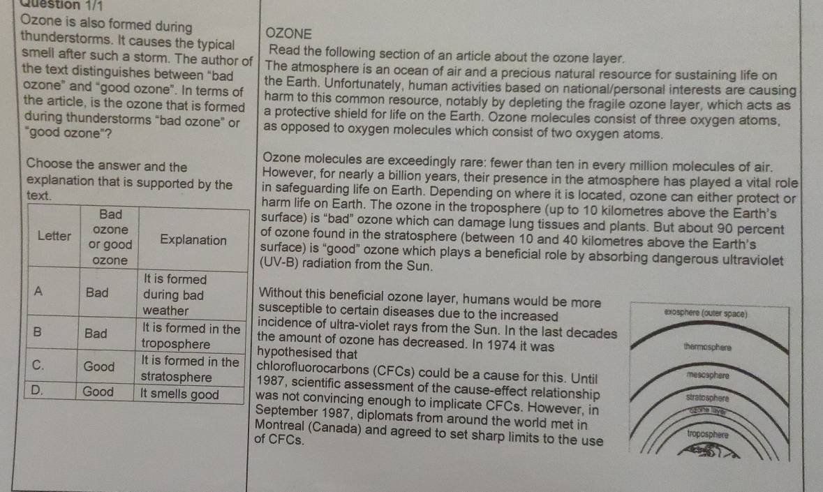 Question 1/1 
Ozone is also formed during OZONE 
thunderstorms. It causes the typical Read the following section of an article about the ozone layer. 
smell after such a storm. The author of The atmosphere is an ocean of air and a precious natural resource for sustaining life on 
the text distinguishes between “bad the Earth. Unfortunately, human activities based on national/personal interests are causing 
ozone” and “good ozone”. In terms of harm to this common resource, notably by depleting the fragile ozone layer, which acts as 
the article, is the ozone that is formed a protective shield for life on the Earth. Ozone molecules consist of three oxygen atoms, 
during thunderstorms “bad ozone” or as opposed to oxygen molecules which consist of two oxygen atoms. 
"good ozone"? 
Ozone molecules are exceedingly rare: fewer than ten in every million molecules of air. 
Choose the answer and the However, for nearly a billion years, their presence in the atmosphere has played a vital role 
explanation that is supported by the in safeguarding life on Earth. Depending on where it is located, ozone can either protect or 
harm life on Earth. The ozone in the troposphere (up to 10 kilometres above the Earth's 
surface) is “bad” ozone which can damage lung tissues and plants. But about 90 percent 
of ozone found in the stratosphere (between 10 and 40 kilometres above the Earth's 
surface) is “good” ozone which plays a beneficial role by absorbing dangerous ultraviolet 
(UV-B) radiation from the Sun. 
Without this beneficial ozone layer, humans would be more 
susceptible to certain diseases due to the increased 
incidence of ultra-violet rays from the Sun. In the last decades 
the amount of ozone has decreased. In 1974 it was 
hypothesised that 
chlorofluorocarbons (CFCs) could be a cause for this. Until 
1987, scientific assessment of the cause-effect relationship 
was not convincing enough to implicate CFCs. However, in 
September 1987, diplomats from around the world met in 
Montreal (Canada) and agreed to set sharp limits to the use 
of CFC s.