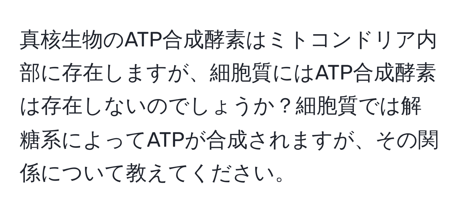 真核生物のATP合成酵素はミトコンドリア内部に存在しますが、細胞質にはATP合成酵素は存在しないのでしょうか？細胞質では解糖系によってATPが合成されますが、その関係について教えてください。