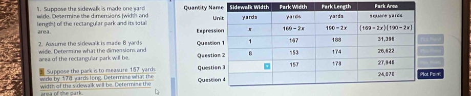 Suppose the sidewalk is made one yard 
wide. Determine the dimensions (width and 
length) of the rectangular park and its total
area. 
2. Assume the sidewalk is made 8 yards 
wide. Determine what the dimensions and
area of the rectangular park will be. 
Suppose the park is to measure 157 yards 
wide by 178 yards long. Determine what thePoint
width of the sidewalk will be. Determine the 
area of the park