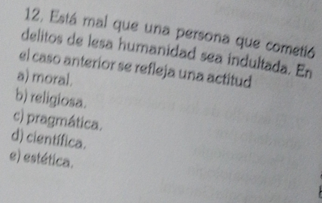 12, Está mal que una persona que cometió
delitos de lesa humanidad sea indultada. En
el caso anterior se refleja una actitud
a) moral.
b) religiosa.
c) pragmática.
d) científica.
e) estética.