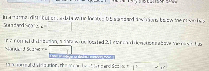 You can retry this question below 
In a normal distribution, a data value located 0.5 standard deviations below the mean has 
Standard Score: z=
In a normal distribution, a data value located 2.1 standard deviations above the mean has 
Standard Score: z= | 
Enter an integer or decimal number [more ] 
In a normal distribution, the mean has Standard Score: z= 0 sigma^6