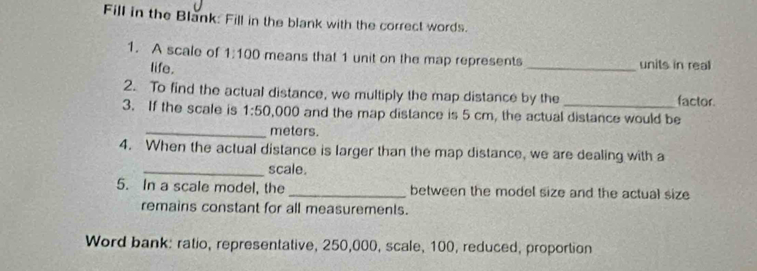 Fill in the Blank: Fill in the blank with the correct words. 
1. A scale of 1:100 means that 1 unit on the map represents 
life. _units in real 
2. To find the actual distance, we multiply the map distance by the factor 
3. If the scale is 1:50 ,000 and the map distance is 5 cm, the actual distance would be 
_ meters. 
4. When the actual distance is larger than the map distance, we are dealing with a 
_scale. 
5. In a scale model, the _between the model size and the actual size 
remains constant for all measurements. 
Word bank: ratio, representative, 250,000, scale, 100, reduced, proportion