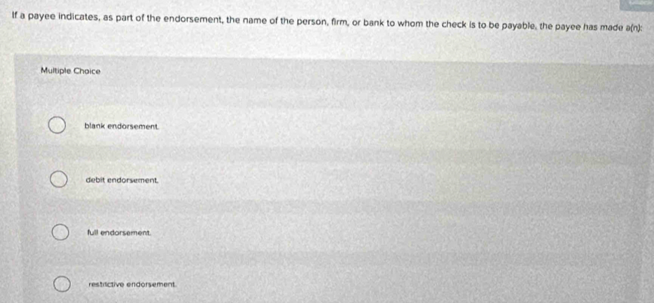 If a payee indicates, as part of the endorsement, the name of the person, firm, or bank to whom the check is to be payable, the payee has made a(n):
Multiple Choice
blank endorsement.
debit endorsement.
full endorsement.
restrictive endorsement