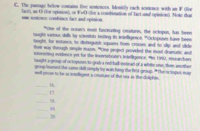 The passage below contains five sentences. Identify each sentence with an F (for 
fact), an O (for opinion), or F+O (for a combination of fact and opinion). Note that 
one sentence combines fact and opinion. 
"One of the ocean's most fascinating creatures, the octopus, has been 
taught various skills by scientists testing its intelligence. "Octopuses have been 
taught, for instance, to distinguish squares from crosses and to slip and slide 
their way through simple mazes. "One project provided the most dramatic and 
interesting evidence yet for the invertebrate's intelligence. "In 1992, researchers 
taught a group of octopuses to grab a red ball instead of a white one; then another 
group leared the same skill simply by watching the first group. ?*The octopus may 
well prove to be as intelligent a creature of the sea as the dolphin. 
_16. 
_17. 
_18. 
_19. 
_20.