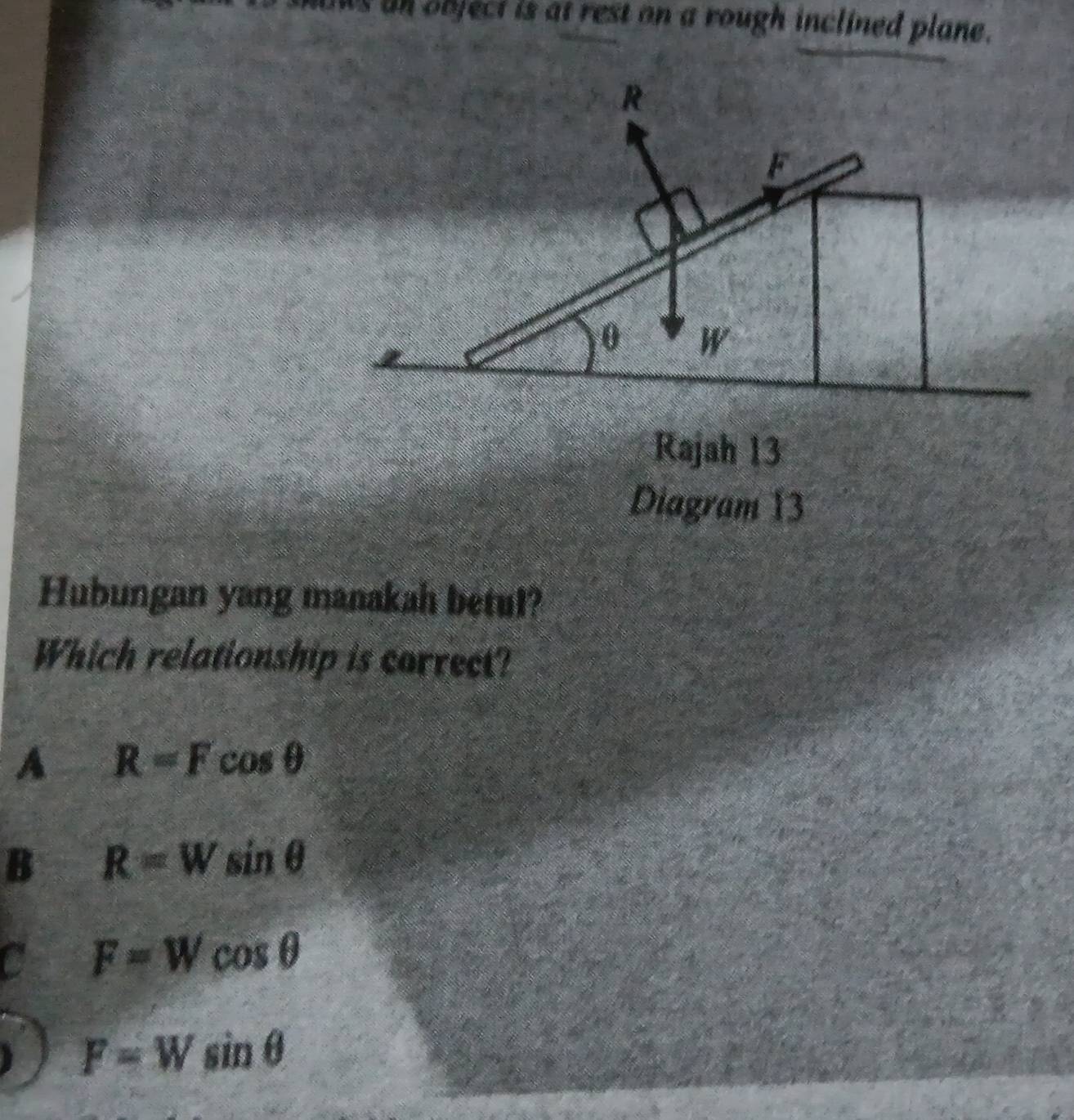 as an object is at rest on a rough inclined plane.
Rajah 13
Diagram 13
Hubungan yang manakah betul?
Which relationship is correct?
A R=Fcos θ
B R=Wsin θ
C F=Wcos θ
F=Wsin θ