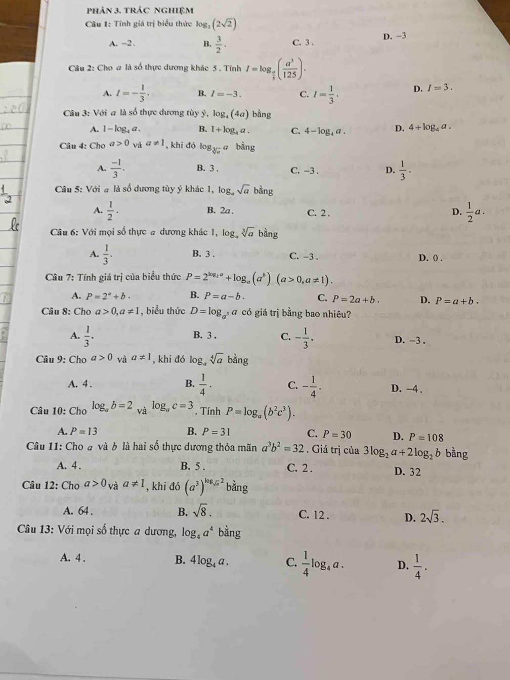 phản 3. trác nghiệm
Câu 1: Tính giá trị biểu thức log _2(2sqrt(2))
A. -2 、 C. 3 . D. -3
B.  3/2 .
Câu 2: Cho a là số thực dương khác 5 . Tính I=log _ a/5 ( a^3/125 ).
A. I=- 1/3 . B. I=-3. C. I= 1/3 .
D. I=3.
Câu 3: Với a là số thực dương tùy ý, log _4(4a) bàng
A. 1-log _4a. B. 1+log _4a. C. 4-log _4a. D. 4+log _4a.
Câu 4: Cho a>0 và a!= 1 , khi đó log _sqrt[3](a)a bằng
A.  (-1)/3 . B. 3 . C. -3 . D.  1/3 .
Câu 5: Với a là số dương tùy ý khác 1, log _asqrt(a)bing
A.  1/2 · B. 2a. C. 2 . D.  1/2 a.
Câu 6: Với mọi số thực a dương khác 1, log _asqrt[3](a) bang
A.  1/3 . B. 3 . C. -3 .
D. 0 .
Câu 7: Tính giá trị của biểu thức P=2^(log _2)a+log _a(a^b)(a>0,a!= 1).
A. P=2^a+b. B. P=a-b. C. P=2a+b. D. P=a+b.
Câu 8: Cho a>0,a!= 1 , biểu thức D=log _a^3 a có giá trị bằng bao nhiêu?
A.  1/3 . B. 3 . C. - 1/3 . D. -3 .
Câu 9: Cho a>0 và a!= 1 , khi đó log _asqrt[4](a)bang
A. 4 . B.  1/4 · C. - 1/4 .
D. -4 .
Câu 10: Cho log _ab=2_valog _ac=3. Tính P=log _a(b^2c^3).
A. P=13 B. P=31 C. P=30 D. P=108
Câu 11: Cho đ và b là hai số thực dương thỏa mãn a^3b^2=32. Giá trị của 3log _2a+2log _2b bằng
A. 4 . B. 5 . C. 2 . D. 32
Câu 12: Cho a>0_Vaa!= 1 , khi đó (a^3)^log _sqrt(a)2b ằng
B.
A. 64 . sqrt(8). C. 12 . 2sqrt(3).
D.
Câu 13: Với mọi số thực a dương, log _4a^4 bằng
A. 4 . B. 4log _4a. C.  1/4 log _4a. D.  1/4 .