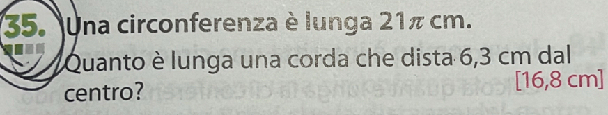 Una circonferenza è lunga 21π cm. 
Quanto è lunga una corda che dista 6,3 cm dal 
centro?
[16,8 cm]