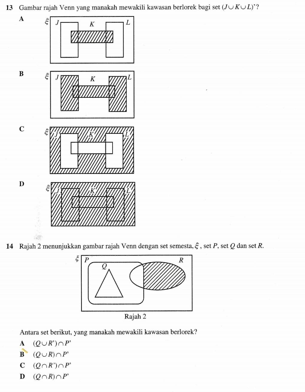 Gambar rajah Venn yang manakah mewakili kawasan berlorek bagi set (J∪ K∪ L) ’?
A
B
C
D
14 Rajah 2 menunjukkan gambar rajah Venn dengan set semesta, xi , set P, set Q dan set R.
Antara set berikut, yang manakah mewakili kawasan berlorek?
A (Q∪ R^,)∩ P^,
B (Q∪ R)∩ P'
C (Q∩ R')∩ P'
D (Q∩ R)∩ P^,