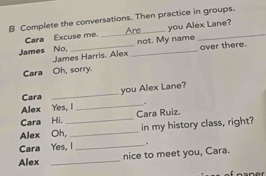 Complete the conversations. Then practice in groups. 
Are 
Cara Excuse me. _you Alex Lane? 
James No, __not. My name 
James Harris. Alex over there. 
Cara Oh, sorry. 
Cara _you Alex Lane? 
Alex Yes, I_ 
. 
Cara Hi. Cara Ruiz. 
Alex Oh,_ _in my history class, right? 
Cara Yes, I_ 
. 
Alex _nice to meet you, Cara.