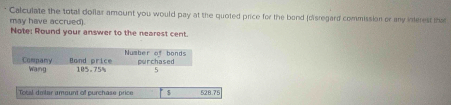 Calculate the total dollar amount you would pay at the quoted price for the bond (disregard commission or any inferest that 
may have accrued). 
Note: Round your answer to the nearest cent. 
Total dellar amount of purchase price $ 528.75