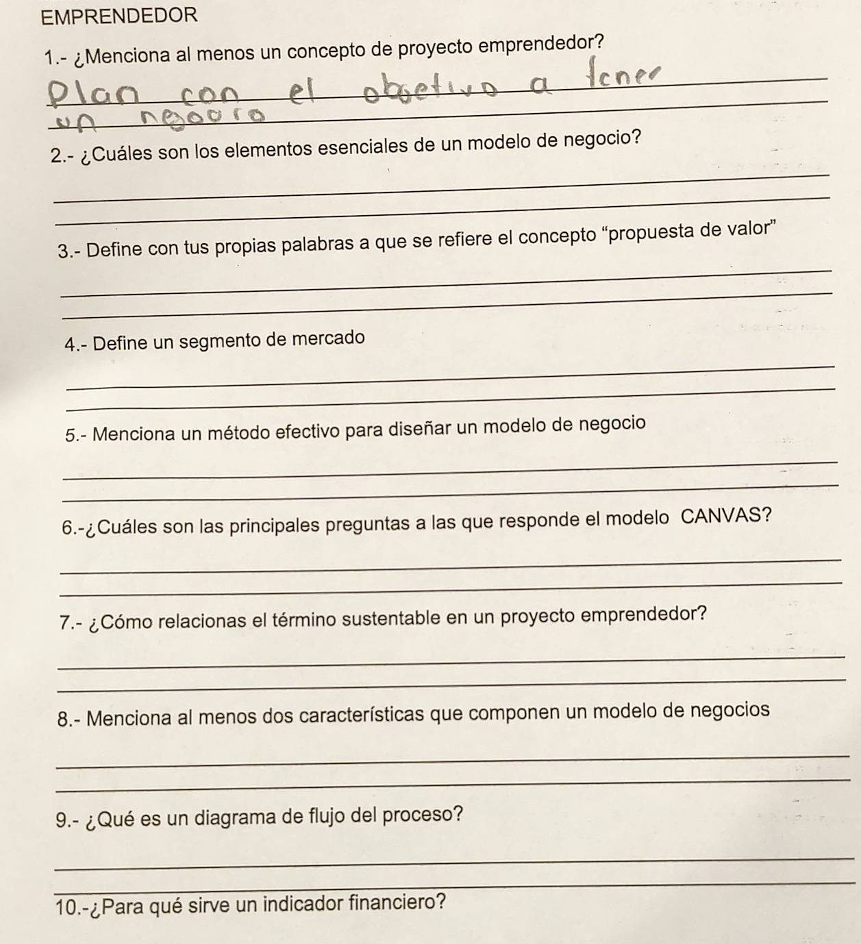 EMPRENDEDOR 
1.- ¿Menciona al menos un concepto de proyecto emprendedor? 
_ 
_ 
_ 
2.- ¿Cuáles son los elementos esenciales de un modelo de negocio? 
_ 
_ 
3.- Define con tus propias palabras a que se refiere el concepto “propuesta de valor” 
_ 
4.- Define un segmento de mercado 
_ 
_ 
5.- Menciona un método efectivo para diseñar un modelo de negocio 
_ 
_ 
6.-¿Cuáles son las principales preguntas a las que responde el modelo CANVAS? 
_ 
_ 
7.- ¿Cómo relacionas el término sustentable en un proyecto emprendedor? 
_ 
_ 
8.- Menciona al menos dos características que componen un modelo de negocios 
_ 
_ 
9.- ¿Qué es un diagrama de flujo del proceso? 
_ 
_ 
10.-¿Para qué sirve un indicador financiero?