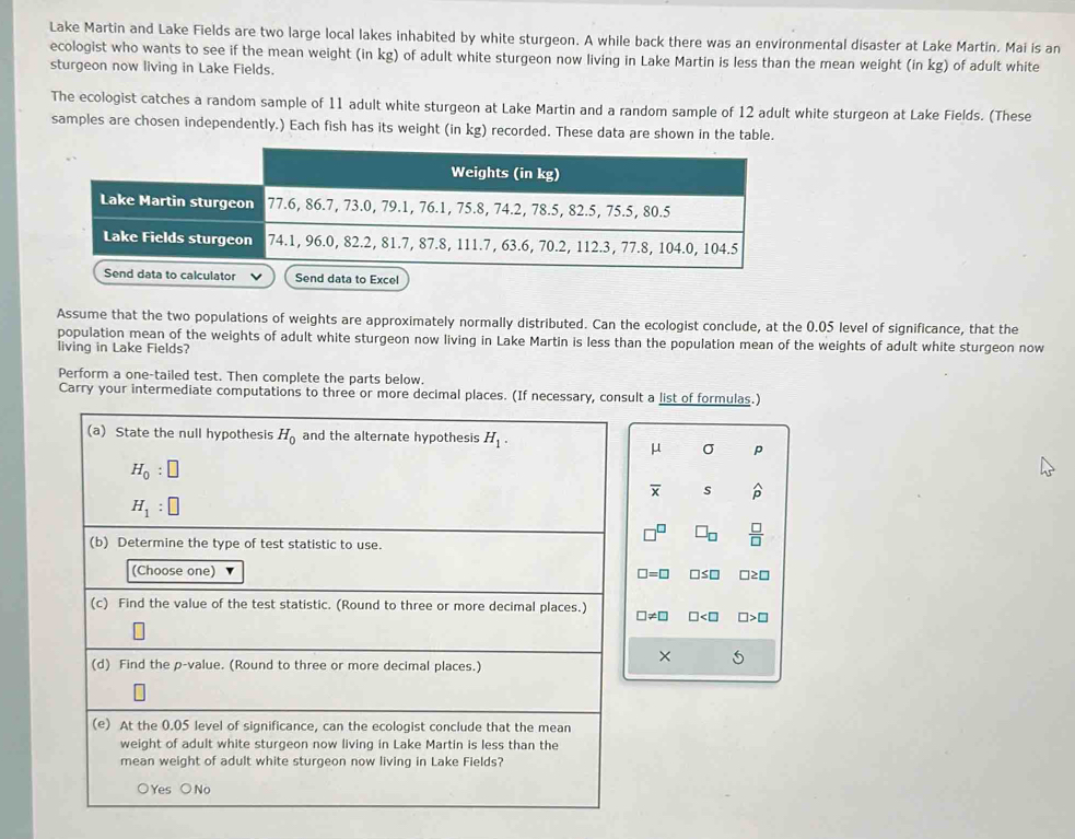 Lake Martin and Lake Fields are two large local lakes inhabited by white sturgeon. A while back there was an environmental disaster at Lake Martin. Mai is an
ecologist who wants to see if the mean weight (in kg) of adult white sturgeon now living in Lake Martin is less than the mean weight (in kg) of adult white
sturgeon now living in Lake Fields.
The ecologist catches a random sample of 11 adult white sturgeon at Lake Martin and a random sample of 12 adult white sturgeon at Lake Fields. (These
samples are chosen independently.) Each fish has its weight (in kg) recorded. These data are shown in the table.
Assume that the two populations of weights are approximately normally distributed. Can the ecologist conclude, at the 0.05 level of significance, that the
population mean of the weights of adult white sturgeon now living in Lake Martin is less than the population mean of the weights of adult white sturgeon now
living in Lake Fields?
Perform a one-tailed test. Then complete the parts below.
Carry your intermediate computations to three or more decimal places. (If necessary, consult a list of formulas.)
(a) State the null hypothesis H_0 and the alternate hypothesis H_1.
μ σ p
H_0:□
overline x s widehat p
H_1:□
□^(□) □ _□   □ /□  
(b) Determine the type of test statistic to use.
(Choose one)
□ =□ □ ≤ □ □ ≥ □
(c) Find the value of the test statistic. (Round to three or more decimal places.) □ != □ □ □ >□
× 5
(d) Find the p -value. (Round to three or more decimal places.)
(e) At the 0.05 level of significance, can the ecologist conclude that the mean
weight of adult white sturgeon now living in Lake Martin is less than the
mean weight of adult white sturgeon now living in Lake Fields?
○Yes ○No