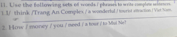 Use the following sets of words / phrases to write complete sentences. 
1.I/ think /Trang An Complex / a wonderful / tourist attraction / Viet Nam. 
2. How / money / you / need / a tour / to Mui Ne?