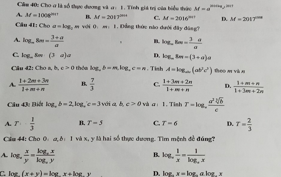 Cho a là số thực dương và đ 1. Tính giá trị của biểu thức M=a^(2016log _a^2)2017
A. M=1008^(2017) B. M=2017^(2016) C. M=2016^(2017) D. M=2017^(1008)
Câu 41: Cho a=log _2m với 0 m|1. Đẳng thức nào dưới đây đúng?
A. log _m8m= (3+a)/a  log _m8m= 3a/a 
B.
C. log _m8m:(3a)a D. log _m8m=(3+a)a
Câu 42: Cho a, b, c>0 thỏa log _ab=m,log _ac=n. Tính A=log _abc(ab^2c^3) theo m vàn
C.
A.  (1+2m+3n)/1+m+n  B.  7/3   (1+3m+2n)/1+m+n  D.  (1+m+n)/1+3m+2n 
Câu 43: Biết log _ab=2,log _ac=3 với a, b, c>0 và a| 1. Tính T=log _a a^2sqrt[3](b)/c 
A. T:·  1/3  T= 2/3 
B. T=5 C. T=6 D.
Câu 44: Cho 0h a, b 1 và x, y là hai số thực dương. Tìm mệnh đề đúng?
A. log _a x/y =frac log _axlog _ay log _a 1/x =frac 1log _ax
B.
C. log _a(x+y)=log _ax+log _by D. log _hx=log _ha.log _ax