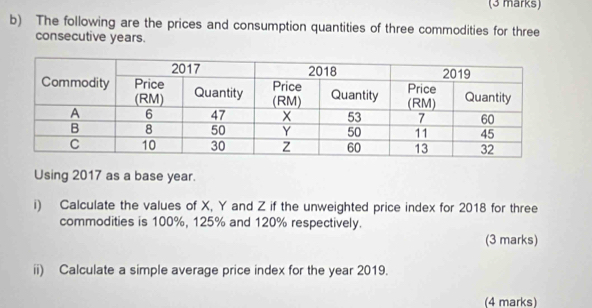 The following are the prices and consumption quantities of three commodities for three 
consecutive years. 
Using 2017 as a base year. 
i) Calculate the values of X, Y and Z if the unweighted price index for 2018 for three 
commodities is 100%, 125% and 120% respectively. 
(3 marks) 
ii) Calculate a simple average price index for the year 2019. 
(4 marks)