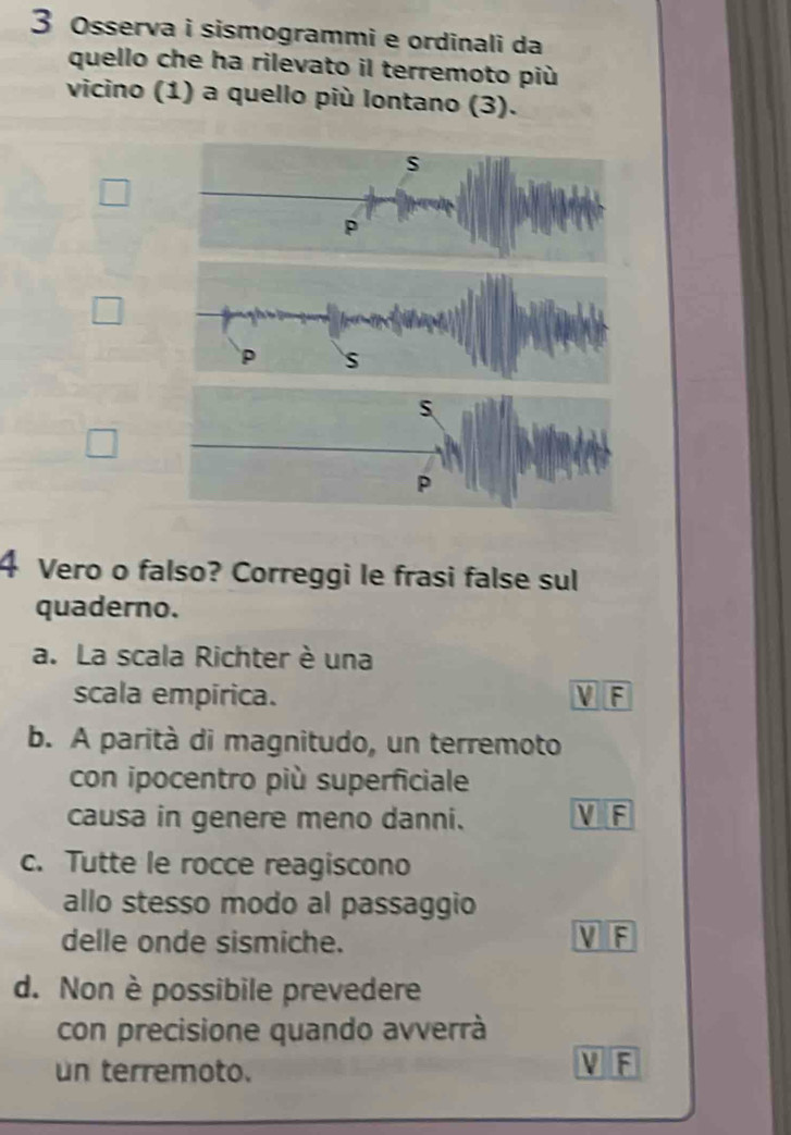 Osserva i sismogrammi e ordinali da
quello che ha rilevato il terremoto più
vicino (1) a quello più lontano (3).
s
□ 
P S
4 Vero o falso? Correggi le frasi false sul
quaderno.
a. La scala Richter è una
scala empírica. V F
b. A parità di magnitudo, un terremoto
con ipocentro più superficiale
causa in genere meno danni. V F
c. Tutte le rocce reagiscono
allo stesso modo al passaggio
delle onde sismiche. V F
d. Non è possibile prevedere
con precisione quando avverrà
un terremoto.
U F