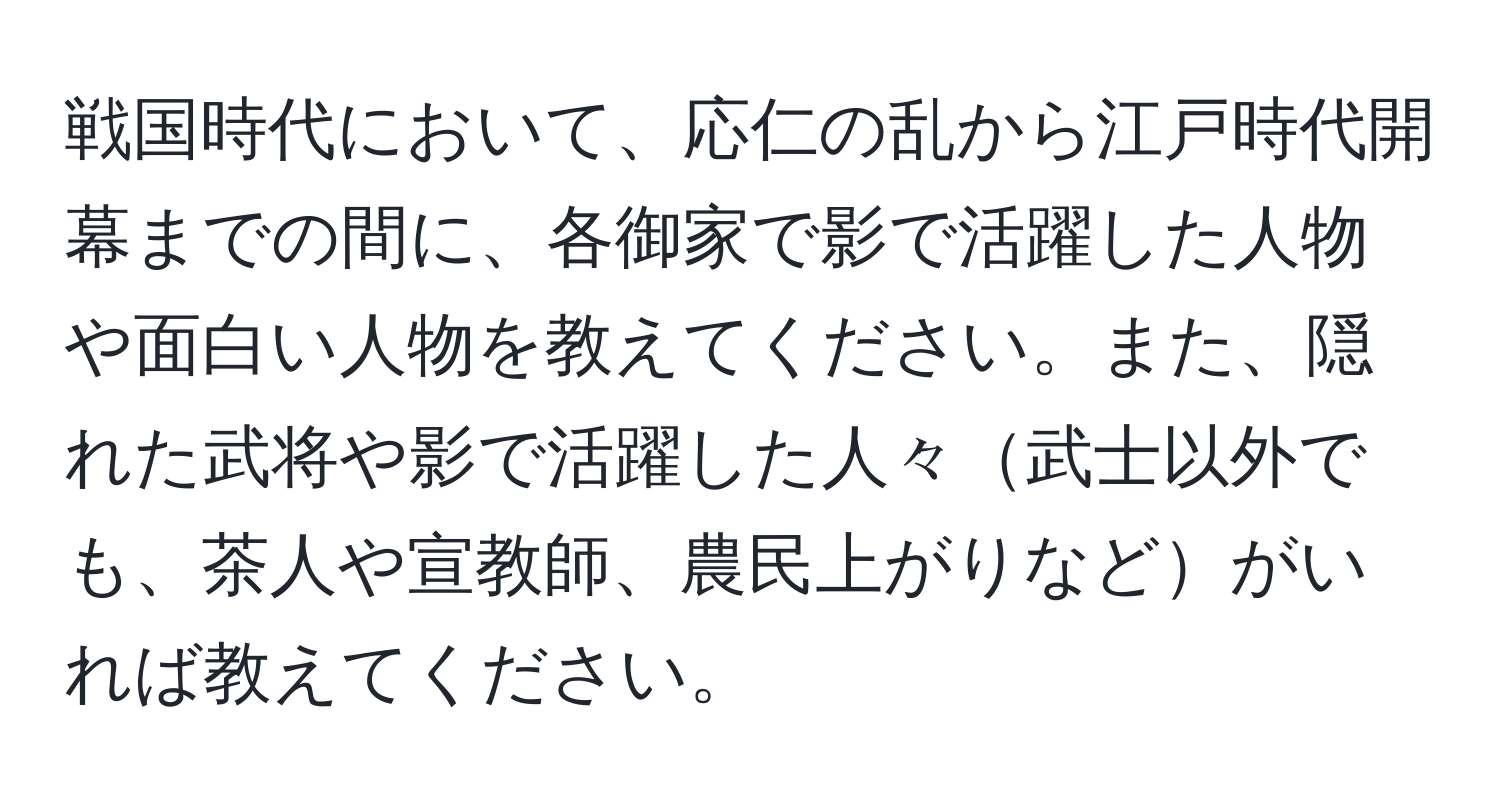 戦国時代において、応仁の乱から江戸時代開幕までの間に、各御家で影で活躍した人物や面白い人物を教えてください。また、隠れた武将や影で活躍した人々武士以外でも、茶人や宣教師、農民上がりなどがいれば教えてください。