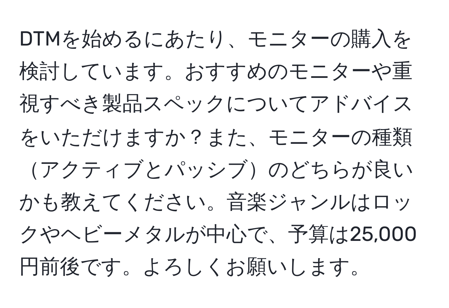 DTMを始めるにあたり、モニターの購入を検討しています。おすすめのモニターや重視すべき製品スペックについてアドバイスをいただけますか？また、モニターの種類アクティブとパッシブのどちらが良いかも教えてください。音楽ジャンルはロックやヘビーメタルが中心で、予算は25,000円前後です。よろしくお願いします。