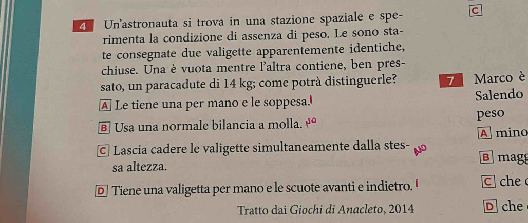 Unastronauta si trova in una stazione spaziale e spe-
C
rimenta la condizione di assenza di peso. Le sono sta-
te consegnate due valigette apparentemente identiche,
chiuse. Una è vuota mentre l'altra contiene, ben pres-
sato, un paracadute di 14 kg; come potrà distinguerle? 7 Marco è
A Le tiene una per mano e le soppesa.'
Salendo
B] Usa una normale bilancia a molla. 1^(50) peso
A mino
C Lascia cadere le valigette simultaneamente dalla stes-
Bmagg
sa altezza.
D Tiene una valigetta per mano e le scuote avanti e indietro. c che 
Tratto dai Giochi di Anacleto, 2014 D che