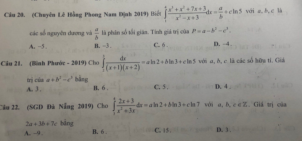 (Chuyên Lê Hồng Phong Nam Định 2019) Biết ∈tlimits _1^(4frac x^3)+x^2+7x+3x^2-x+3dx= a/b +cln 5 với a, b, c là
các số nguyên dương và  a/b  là phân số tối giản. Tính giá trị của P=a-b^2-c^3.
A. −5. B. −3. C. 6. D. −4.
Câu 21. (Bình Phước - 2019) Cho ∈tlimits _2^(3frac dx)(x+1)(x+2)=aln 2+bln 3+cln 5 với a, b, c là các số hữu tỉ. Giá
trị của a+b^2-c^3 bằng
A. 3. B. 6. C. 5. D. 4.
Câu 22. (SGD Đà Nẵng 2019) Cho ∈tlimits _3^(4frac 2x+3)x^2+3xdx=aln 2+bln 3+cln 7 với a, b c∈ Z. Giá trị của
2a+3b+7c bằng
A. -9. B. 6. C. 15. D. 3.