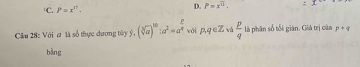 ℃. P=x^(17).
D. P=x^(overline 12). 
Câu 28: Với a là số thực dương tùy ý, (sqrt[3](a))^10:a^2=a^(frac p)q với p, q∈ Z và  p/q  là phân số tối giản. Giá trị của p+q
bằng