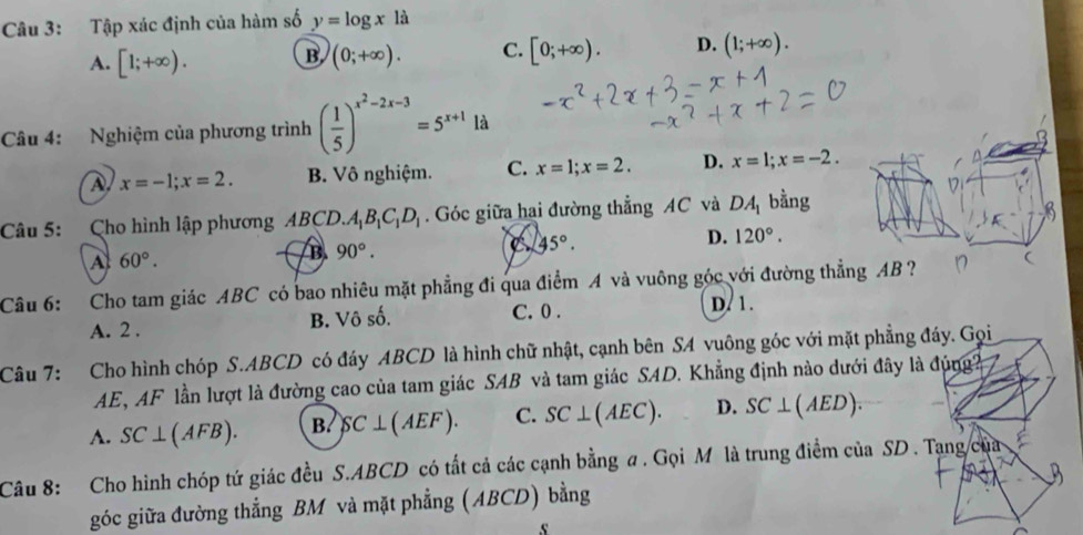 Tập xác định của hàm số y=log xla
A. [1;+∈fty ). B (0;+∈fty ). C. [0;+∈fty ). D. (1;+∈fty ). 
Câu 4: Nghiệm của phương trình ( 1/5 )^x^2-2x-3=5^(x+1)1d
x=-1; x=2. B. Vô nghiệm. C. x=1; x=2. D. x=1; x=-2. 
Câu 5: Cho hình lập phương ABCD. A_1B_1C_1D_1. Góc giữa hai đường thẳng AC và DA_1 bằng
C 45°.
D. 120°.
A 60°.
B 90°. 
Câu 6: Cho tam giác ABC có bao nhiêu mặt phẳng đi qua điểm A và vuông góc với đường thẳng AB ? (
A. 2. B. Vô số. C. 0. D. 1.
Câu 7: Cho hình chóp S. ABCD có đáy ABCD là hình chữ nhật, cạnh bên SA vuông góc với mặt phẳng đáy. Gọi
AE, AF lần lượt là đường cao của tam giác SAB và tam giác SAD. Khẳng định nào dưới đây là đúng
A. SC⊥ (AFB). B. SC⊥ (AEF). C. SC⊥ (AEC). D. SC⊥ (AED). 
Câu 8: Cho hình chóp tứ giác đều S. ABCD có tất cả các cạnh bằng a . Gọi M là trung điểm của SD . Tạng của
góc giữa đường thẳng BM và mặt phẳng (ABCD) bằng
s