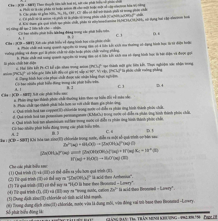 ∠
Câu : [CD - SBT] Theo thuyết liên kết hoá trị, xét các phát biểu về phức chất
a. Phối từ là các phân từ hoặc anion đã cho một hoặc một số cập electron hóa trị riêng
b. Các phân tử gồm NH_3,N_2, ' H OH'', Cl' đều có thể trở thành phối tử trong phức chất
c. Có phối từ là anion và phối tử là phân tử trong phức chất [Cu(NH_3)_4(OH)_2]^2+ chất.
d. Khi tham gia quá trình tạo phức chất, phân từ ethylenediamine H_2NCH_2CH_2'NH_2. sử dụng hai cặp electron hoá
trị riêng để tạo 2 liên kết cho - nhận.
Có bao nhiêu phát biểu không đúng trong các phát biểu trên.
A. 1 B. 2 C. 3 D. 4
Câu : [CD - SBT] Xét các phát biểu về dạng hình học của phức chất:
a. Phức chất mà xung quanh nguyên từ trung tâm có 4 liên kết xích ma thường có dạng hình học là tứ diện hoặc
vuông phẳng và được gọi là phức chất tứ diện hoặc phức chất vuông phẳng.
b. Phức chất mà xung quanh nguyên từ trung tâm có 6 liên kết xích ma có dạng hình học là bát diện và được gọi
là phức chất bát diện
c. Hai liên kết Pt-Cl kế cận nhau trong anion [PtCl_4]^2- tạo thành một góc liên kết. Thực nghiệm xác nhận trong
anion [PtCl_4]^2- có bốn góc liên kết đều có giá trị xấp xi90°. Vì vậy, [PtCl_4]^2- là phức chất vuông phẳng
d. Dạng hình học của phục chất được xác nhận bằng thực nghiệm.
Có bao nhiêu phát biểu đúng trong các phát biểu trên.
A. 1 B. 2 C. 3 D. 4
Câu : [CD - SBT] Xét các phát biểu sau:
a. Phản ứng tạo thành phức chất thường kèm theo sự biến đổi về màu sắc.
b. Phức chất tạo thành phải bền hơn so với chất tham gia phản ứng.
c. Quá trình hoà tan copper(II) chloride trong nước có diễn ra phản ứng hình thành phức chất.
d. Quá trình hoà tan potassium permanganate (KMnO₄) trong nước có diễn ra phản ứng hình thành phức chất.
e. Quá trình hoà tan aluminium sulfate trong nước có diễn ra phản ứng hình thành phức chất.
Có bao nhiêu phát biểu đúng trong các phát biểu trên.
A. 2 C. 4 D. 5
B. 3
Tâu : [CD - SBT] Khi hòa tan zinc(II) chloride trong nước, diễn ra một số quá trình cơ bản sau:
Zn^(2+)(aq)+6H_2O(l)to [Zn(OH_2)_6]^2+(aq)(I)
[Zn(OH_2)_6]^2+(aq)leftharpoons [Zn(OH)(OH_2)_5]^+(aq)+H^+(aq)K_C=10^(-9)(II)
H^+(aq)+H_2O(l)to H_3O^+(aq)(III)
Cho các phát biểu sau:
(1) Quá trình (I) và (III) có thể diễn ra yếu hơn quá trình (II).
(2) Từ quá trình (II) có thể suy ra “[Zn(OH_2)_6]^2+ là acid theo Arrhenius".
(3) Từ quá trình (III) có thể suy ra ") H_2O l à base theo Bronsted - Lowry".
(4) Từ quá trình (I), (II) và (III) suy ra “trong nước, cation Zn^(2+) là acid theo Bronsted - Lowry".
(5) Dung dịch zinc(II) chloride có tính acid khá mạnh.
(6) Trong dung dịch zinc(II) chloride, nước vừa là dung môi, vừa đóng vai trò base theo Bronsted -Lowry.
Số phát biểu đúng là:
những tàu Liệu HaVi GIẢNG DAY: Ths. TRÂN MINH KHƯƠNG - 0962.850.750 Page 10