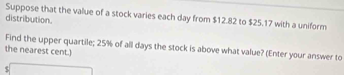 distribution. Suppose that the value of a stock varies each day from $12.82 to $25.17 with a uniform 
Find the upper quartile; 25% of all days the stock is above what value? (Enter your answer to 
the nearest cent.)
$