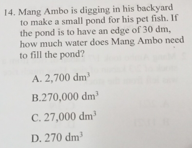 Mang Ambo is digging in his backyard
to make a small pond for his pet fish. If
the pond is to have an edge of 30 dm,
how much water does Mang Ambo need
to fill the pond?
A. 2,700dm^3
B. 270,000dm^3
C. 27,000dm^3
D. 270dm^3