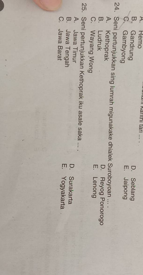 A. Remo
Kani Kanthí tari ... .
B. Gandrung
D. Seblang
C. Gambyong
E. Jaipong
24. Seni pertunjukkan sing lumrah migunakake dhialek Suroboyoan ... .
A. Kethoprak D. Reyog Ponorogo
B. Ludruk E. Lenong
C. Wayang Wong
25. Seni pertunjukkan Kethoprak iku asale saka ... .
A. Jawa Timur D. Surakarta
B. Jawa Tengah E. Yogyakarta
C. Jawa Barat